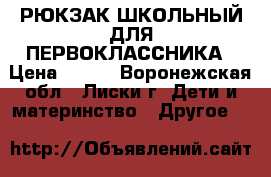РЮКЗАК ШКОЛЬНЫЙ ДЛЯ ПЕРВОКЛАССНИКА › Цена ­ 800 - Воронежская обл., Лиски г. Дети и материнство » Другое   